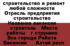 строительство и ремонт  любой сложности  › Отрасль предприятия ­ строительство › Название вакансии ­ строитель › Место работы ­ г струнино - Все города Работа » Вакансии   . Алтай респ.,Горно-Алтайск г.